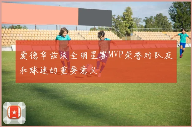 爱德华兹谈全明星赛MVP荣誉对队友和球迷的重要意义