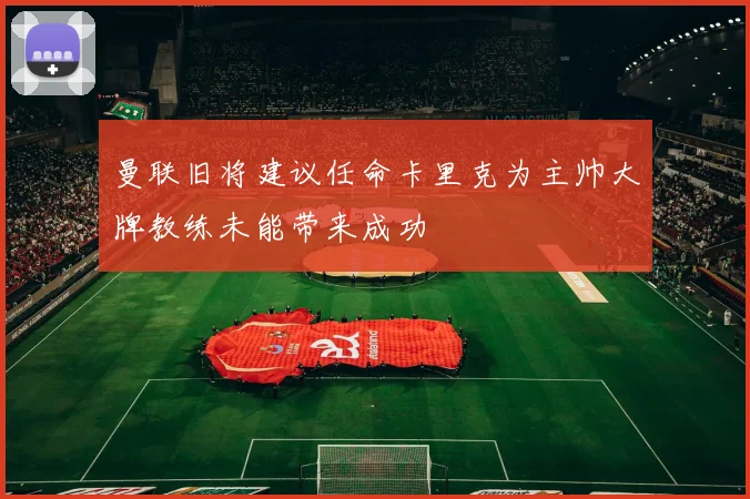 曼联旧将建议任命卡里克为主帅大牌教练未能带来成功