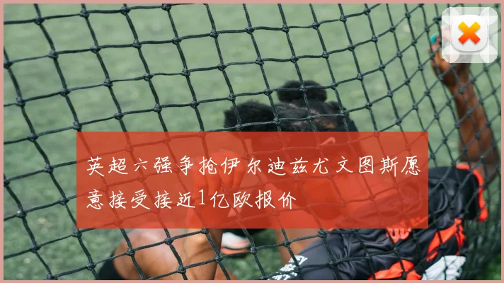 英超六强争抢伊尔迪兹尤文图斯愿意接受接近1亿欧报价