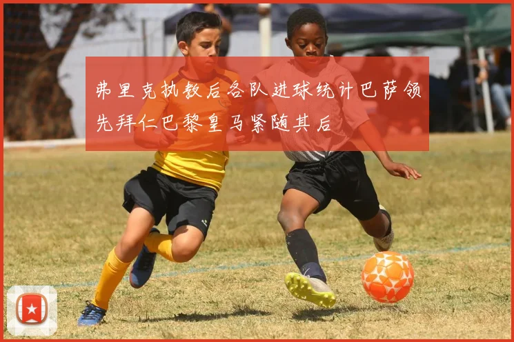 弗里克执教后各队进球统计巴萨领先拜仁巴黎皇马紧随其后