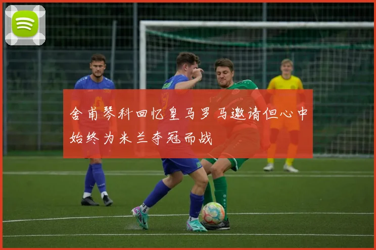 舍甫琴科回忆皇马罗马邀请但心中始终为米兰夺冠而战
