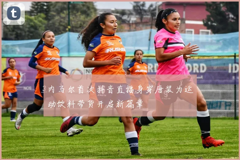 内马尔首次抖音直播身穿唐装为运动饮料带货开启新篇章