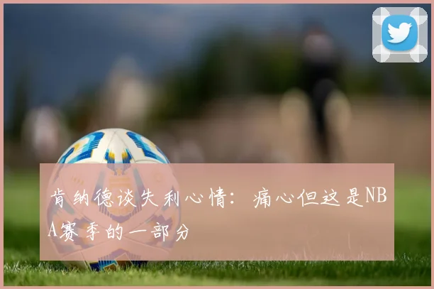 肯纳德谈失利心情：痛心但这是NBA赛季的一部分
