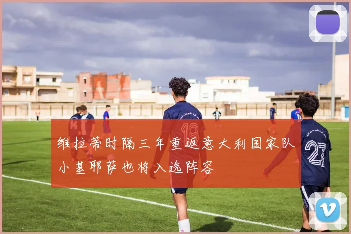 维拉蒂时隔三年重返意大利国家队小基耶萨也将入选阵容