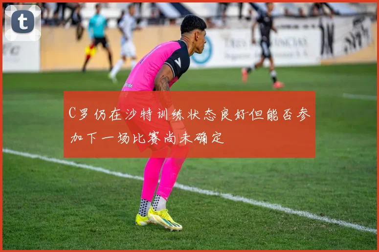 C罗仍在沙特训练状态良好但能否参加下一场比赛尚未确定