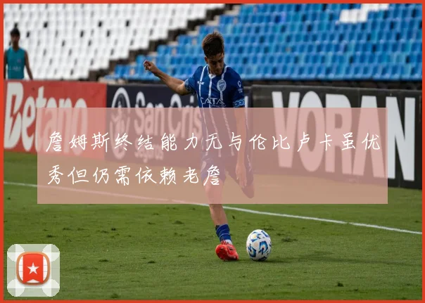 詹姆斯终结能力无与伦比卢卡虽优秀但仍需依赖老詹