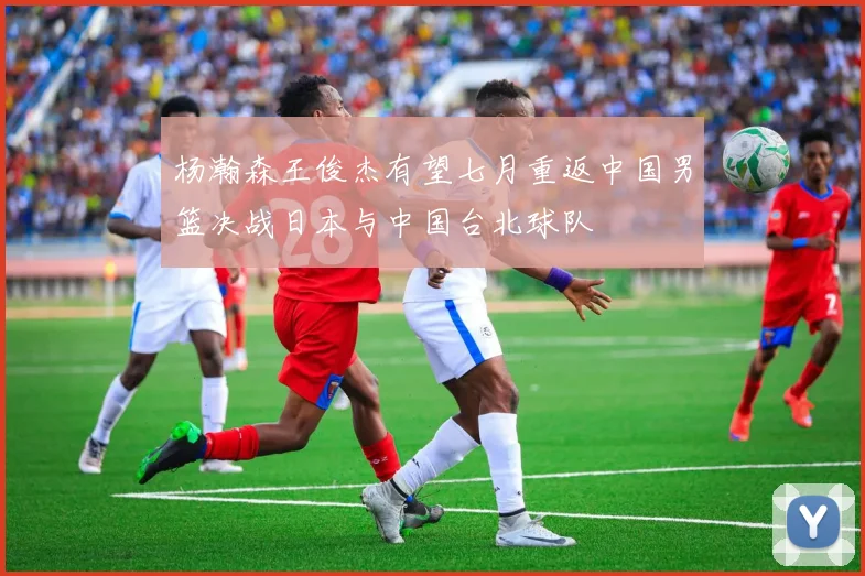 杨瀚森王俊杰有望七月重返中国男篮决战日本与中国台北球队