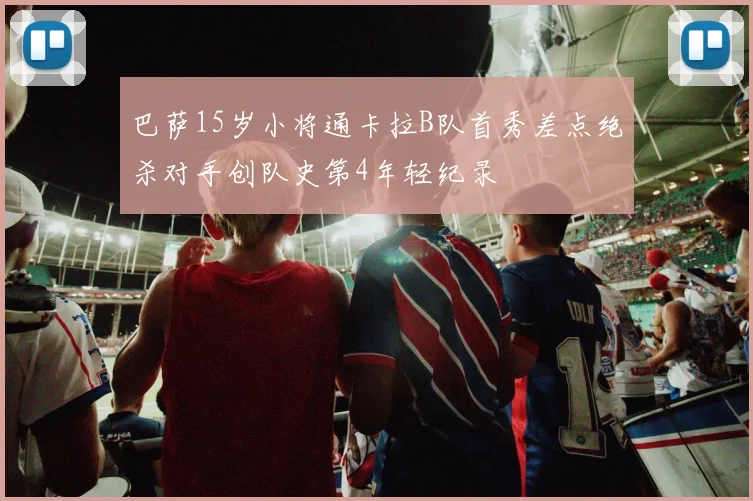 巴萨15岁小将通卡拉B队首秀差点绝杀对手创队史第4年轻纪录