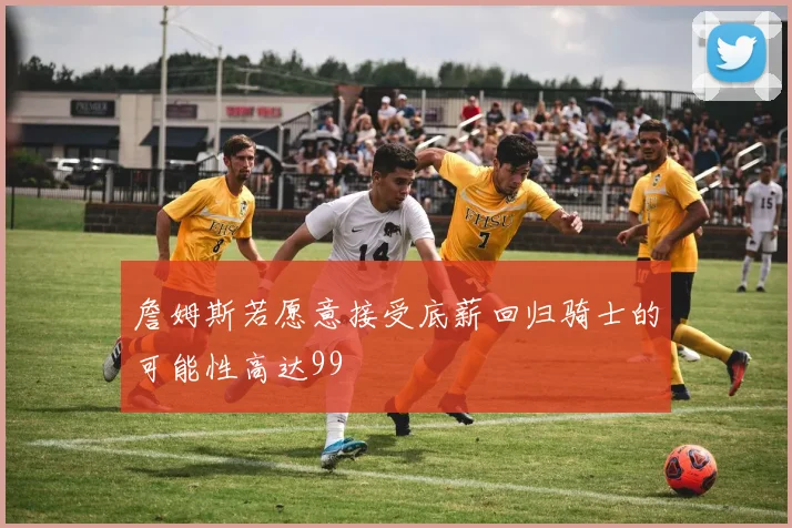 詹姆斯若愿意接受底薪回归骑士的可能性高达99