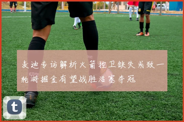 麦迪专访解析火箭控卫缺失或致一轮游掘金有望战胜活塞夺冠