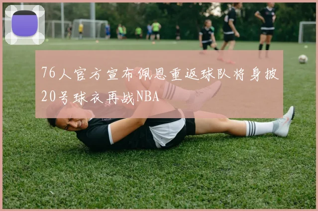 76人官方宣布佩恩重返球队将身披20号球衣再战NBA
