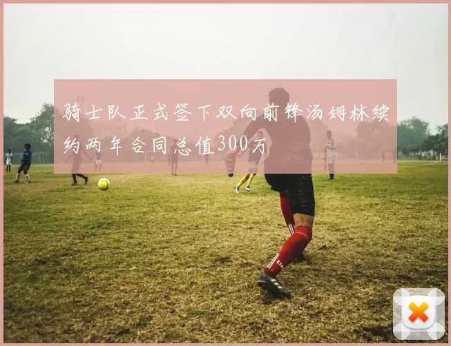 骑士队正式签下双向前锋汤姆林续约两年合同总值300万