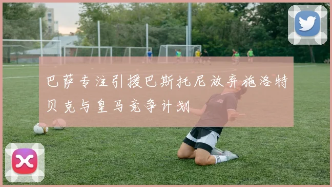 巴萨专注引援巴斯托尼放弃施洛特贝克与皇马竞争计划