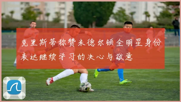 克里斯蒂称赞米德尔顿全明星身份表达继续学习的决心与敬意