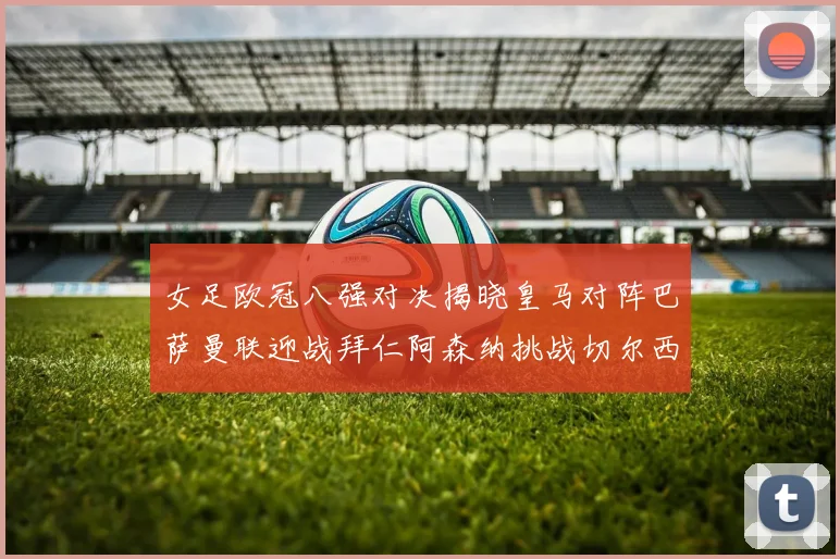 女足欧冠八强对决揭晓皇马对阵巴萨曼联迎战拜仁阿森纳挑战切尔西